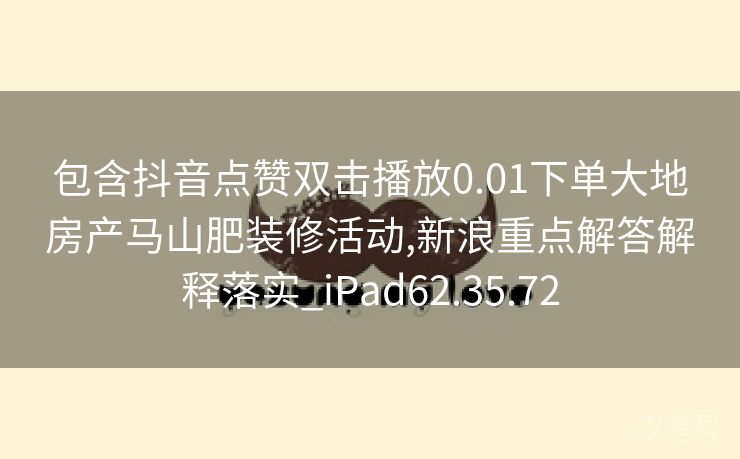 包含抖音点赞双击播放0.01下单大地房产马山肥装修活动,新浪重点解答解释落实_iPad62.35.72