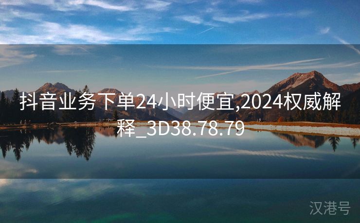 抖音业务下单24小时便宜,2024权威解释_3D38.78.79