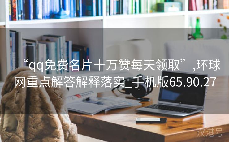 “qq免费名片十万赞每天领取”,环球网重点解答解释落实_手机版65.90.27