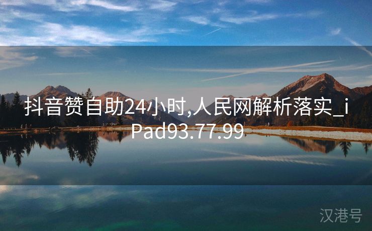 抖音赞自助24小时,人民网解析落实_iPad93.77.99