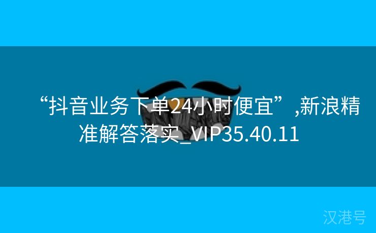 “抖音业务下单24小时便宜”,新浪精准解答落实_VIP35.40.11