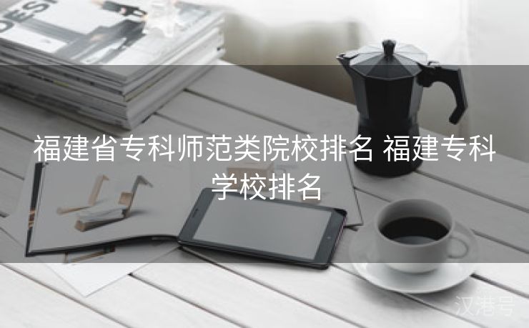 福建省专科师范类院校排名 福建专科学校排名