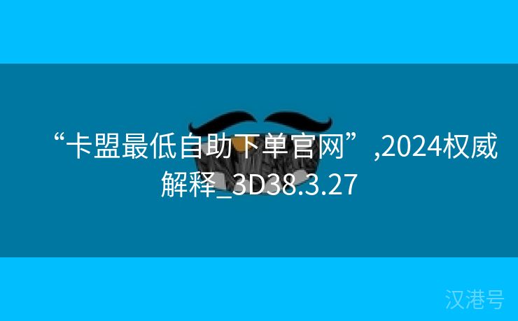 “卡盟最低自助下单官网”,2024权威解释_3D38.3.27