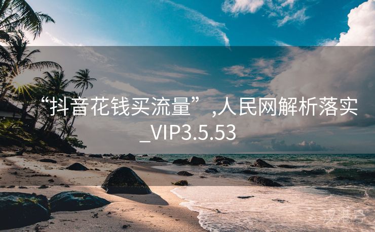 “抖音花钱买流量”,人民网解析落实_VIP3.5.53