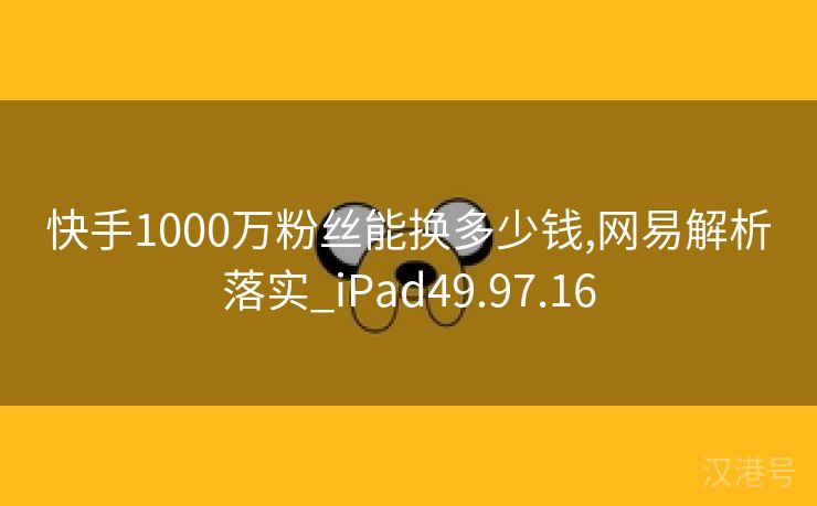 快手1000万粉丝能换多少钱,网易解析落实_iPad49.97.16