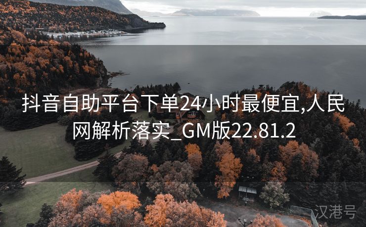 抖音自助平台下单24小时最便宜,人民网解析落实_GM版22.81.2