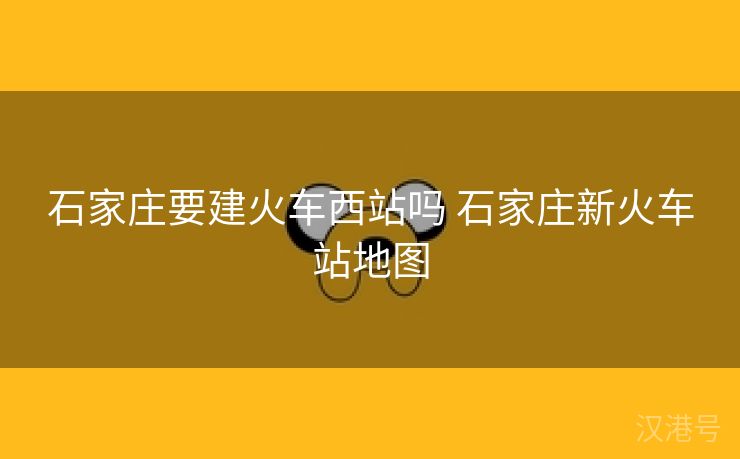 石家庄要建火车西站吗 石家庄新火车站地图