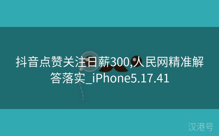 抖音点赞关注日薪300,人民网精准解答落实_iPhone5.17.41