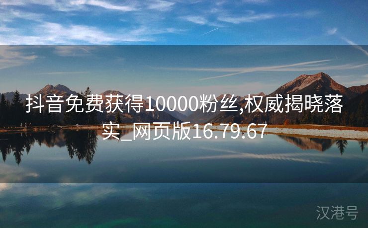 抖音免费获得10000粉丝,权威揭晓落实_网页版16.79.67