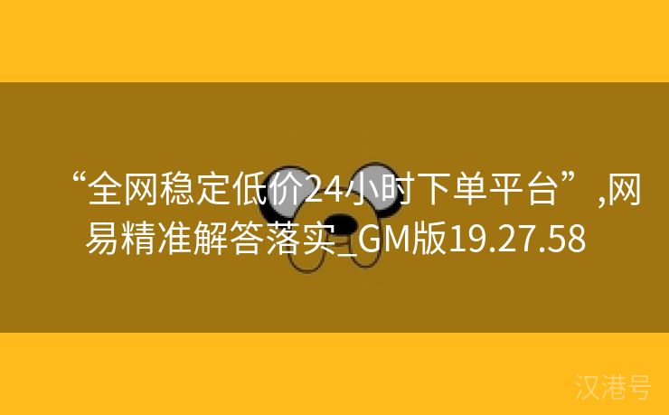 “全网稳定低价24小时下单平台”,网易精准解答落实_GM版19.27.58