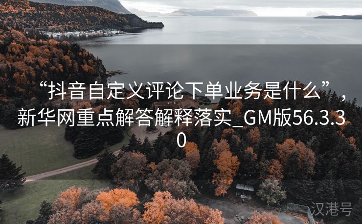 “抖音自定义评论下单业务是什么”,新华网重点解答解释落实_GM版56.3.30