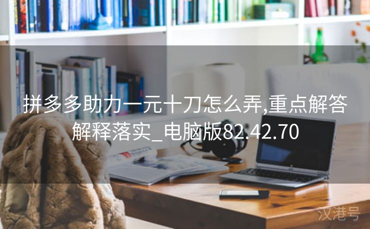 拼多多助力一元十刀怎么弄,重点解答解释落实_电脑版82.42.70