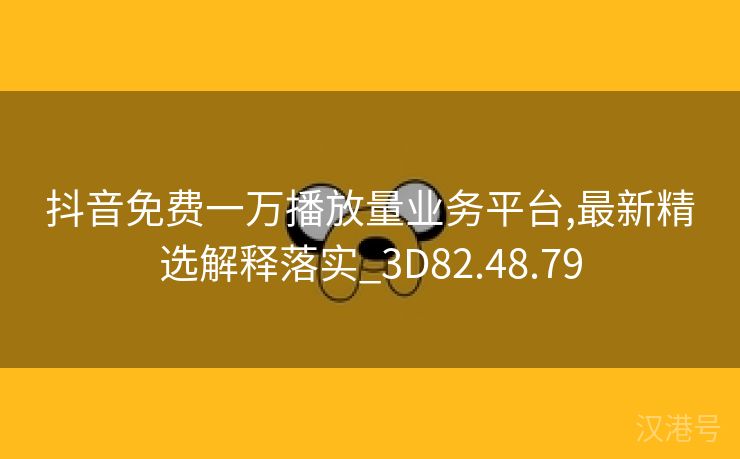 抖音免费一万播放量业务平台,最新精选解释落实_3D82.48.79