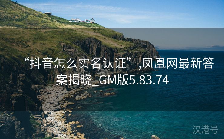 “抖音怎么实名认证”,凤凰网最新答案揭晓_GM版5.83.74