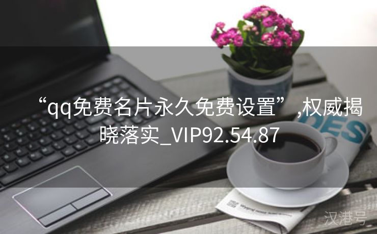 “qq免费名片永久免费设置”,权威揭晓落实_VIP92.54.87