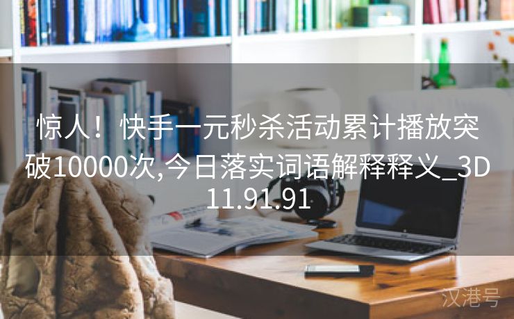 惊人！快手一元秒杀活动累计播放突破10000次,今日落实词语解释释义_3D11.91.91