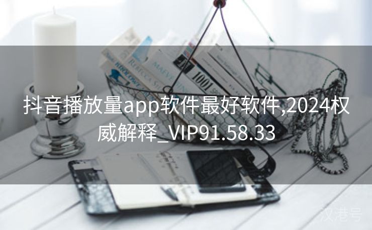 抖音播放量app软件最好软件,2024权威解释_VIP91.58.33