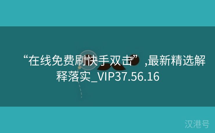 “在线免费刷快手双击”,最新精选解释落实_VIP37.56.16