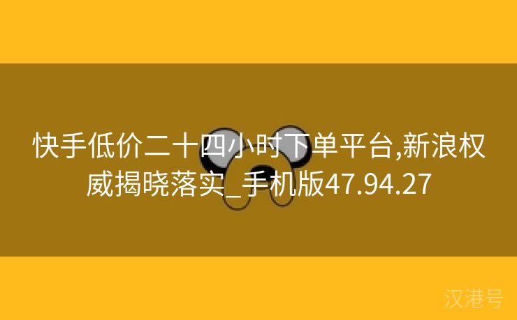 快手低价二十四小时下单平台,新浪权威揭晓落实_手机版47.94.27