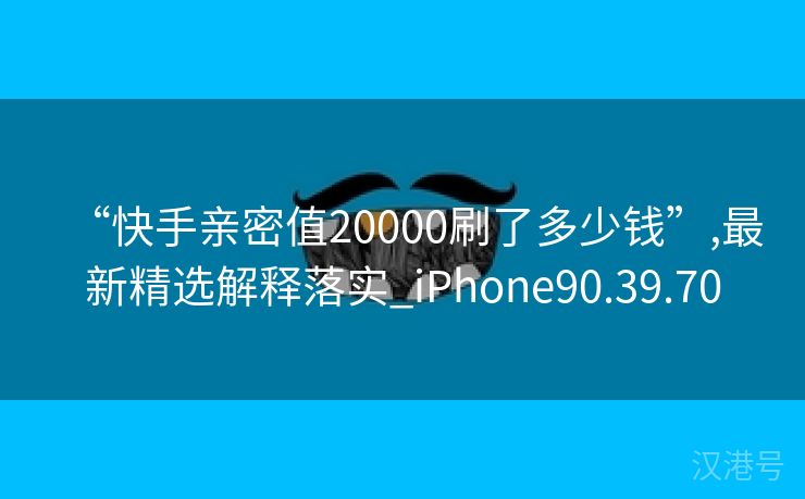 “快手亲密值20000刷了多少钱”,最新精选解释落实_iPhone90.39.70