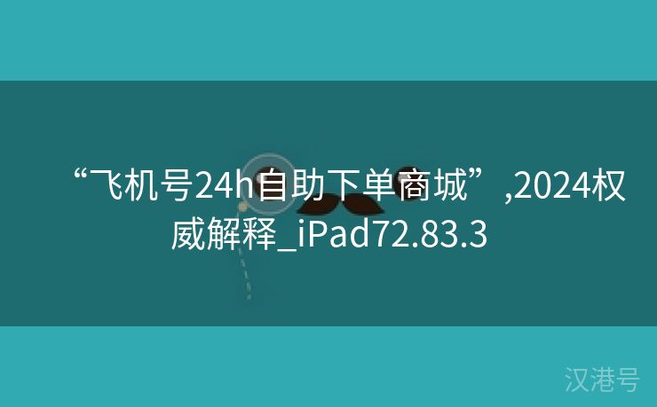 “飞机号24h自助下单商城”,2024权威解释_iPad72.83.3