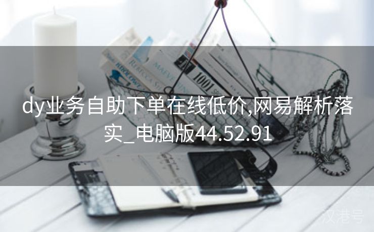 dy业务自助下单在线低价,网易解析落实_电脑版44.52.91