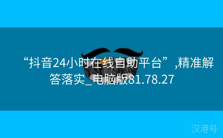 “抖音24小时在线自助平台”,精准解答落实_电脑版81.78.27