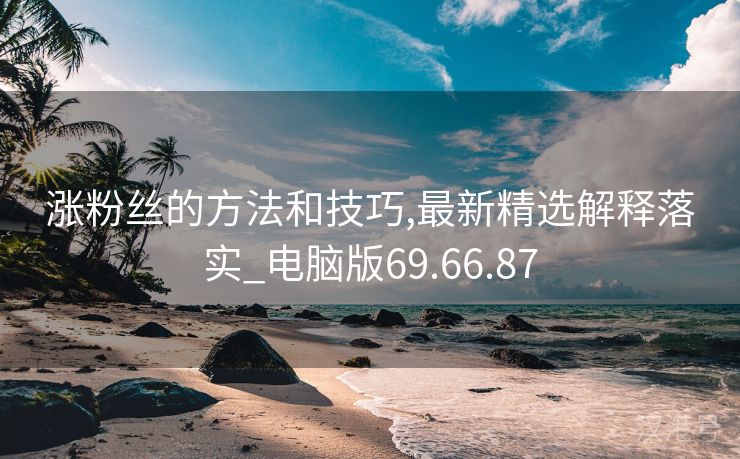 涨粉丝的方法和技巧,最新精选解释落实_电脑版69.66.87