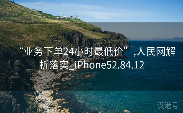 “业务下单24小时最低价”,人民网解析落实_iPhone52.84.12