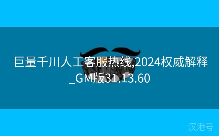 巨量千川人工客服热线,2024权威解释_GM版31.13.60