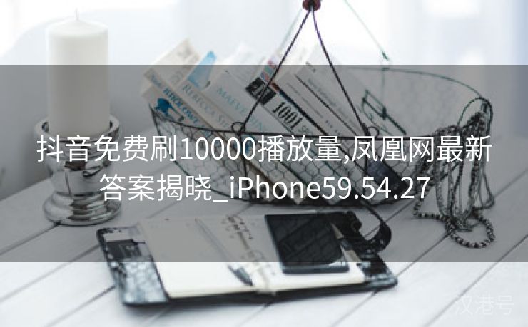 抖音免费刷10000播放量,凤凰网最新答案揭晓_iPhone59.54.27