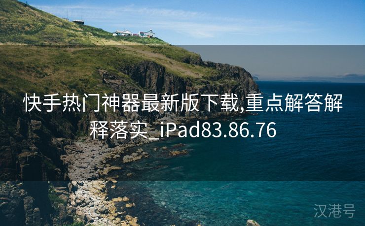 快手热门神器最新版下载,重点解答解释落实_iPad83.86.76