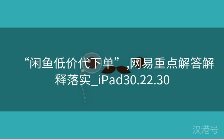 “闲鱼低价代下单”,网易重点解答解释落实_iPad30.22.30