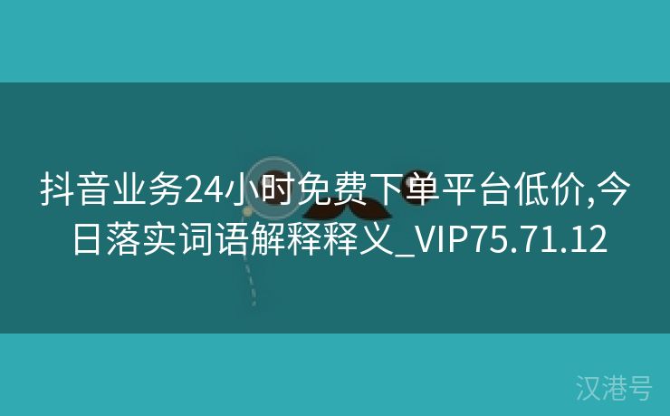 抖音业务24小时免费下单平台低价,今日落实词语解释释义_VIP75.71.12