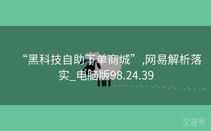 “黑科技自助下单商城”,网易解析落实_电脑版98.24.39