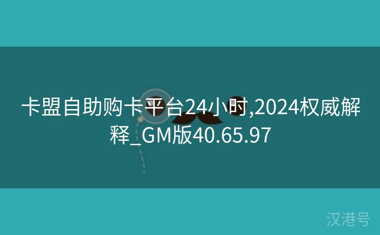 卡盟自助购卡平台24小时,2024权威解释_GM版40.65.97