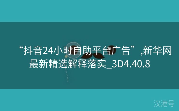 “抖音24小时自助平台广告”,新华网最新精选解释落实_3D4.40.8