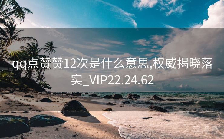 qq点赞赞12次是什么意思,权威揭晓落实_VIP22.24.62