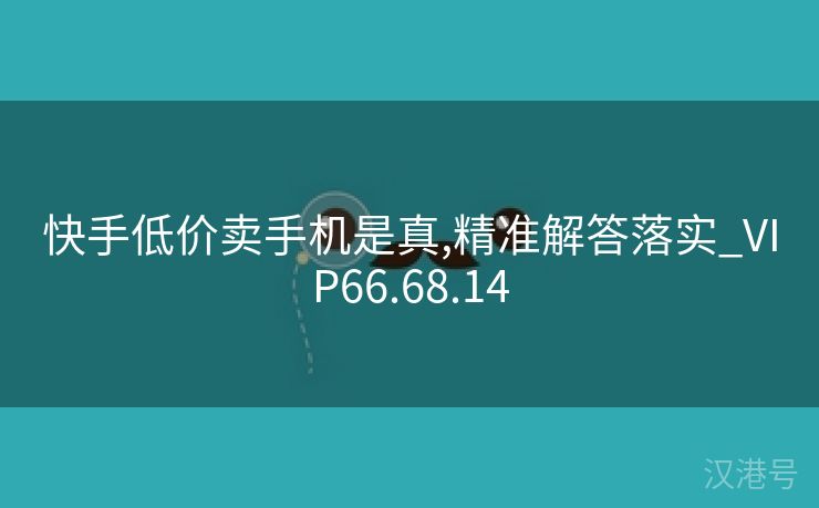 快手低价卖手机是真,精准解答落实_VIP66.68.14