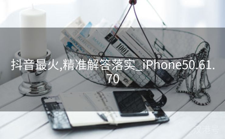 抖音最火,精准解答落实_iPhone50.61.70