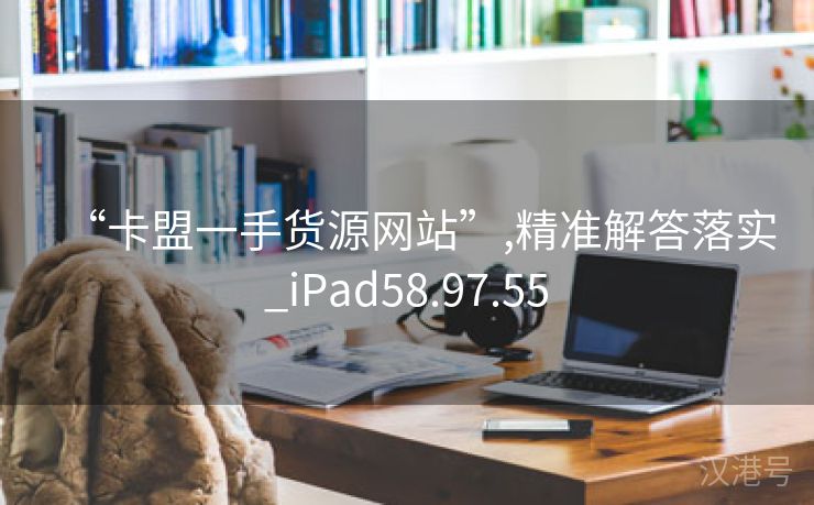 “卡盟一手货源网站”,精准解答落实_iPad58.97.55