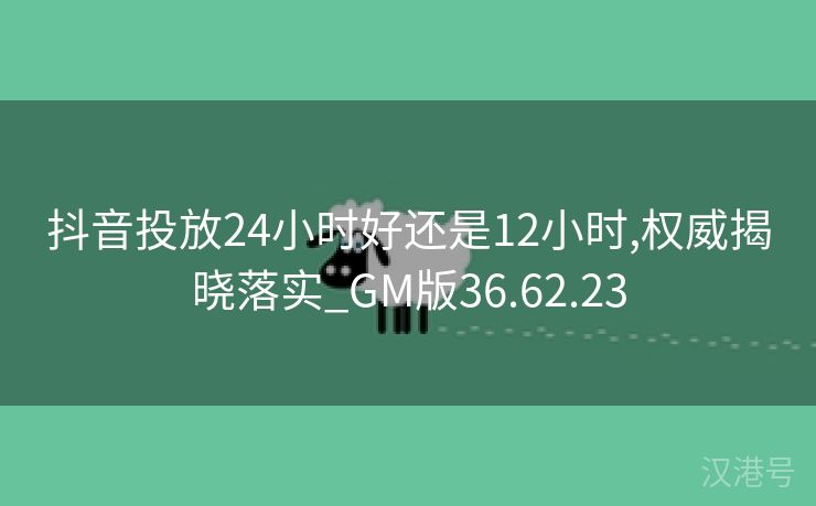 抖音投放24小时好还是12小时,权威揭晓落实_GM版36.62.23