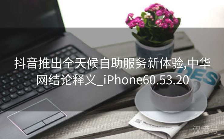 抖音推出全天候自助服务新体验,中华网结论释义_iPhone60.53.20