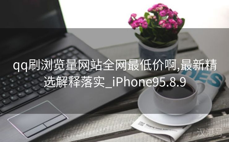 qq刷浏览量网站全网最低价啊,最新精选解释落实_iPhone95.8.9