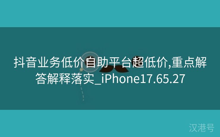 抖音业务低价自助平台超低价,重点解答解释落实_iPhone17.65.27