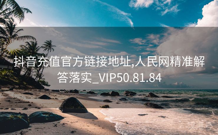 抖音充值官方链接地址,人民网精准解答落实_VIP50.81.84