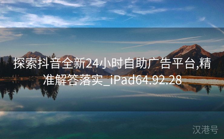 探索抖音全新24小时自助广告平台,精准解答落实_iPad64.92.28