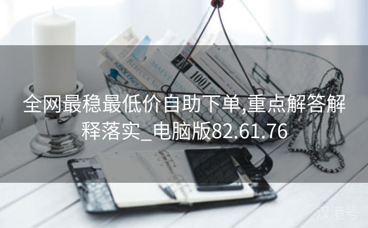 全网最稳最低价自助下单,重点解答解释落实_电脑版82.61.76