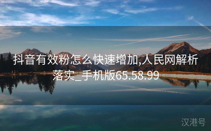 抖音有效粉怎么快速增加,人民网解析落实_手机版65.58.99