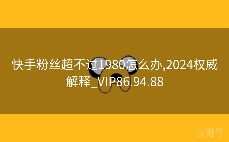 快手粉丝超不过1980怎么办,2024权威解释_VIP86.94.88